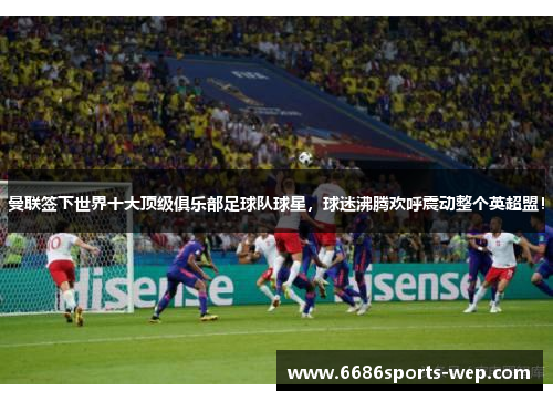 曼联签下世界十大顶级俱乐部足球队球星，球迷沸腾欢呼震动整个英超盟！