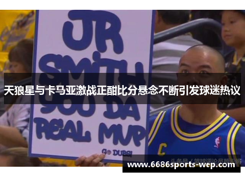 天狼星与卡马亚激战正酣比分悬念不断引发球迷热议