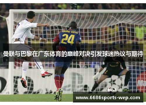 曼联与巴黎在广东体育的巅峰对决引发球迷热议与期待