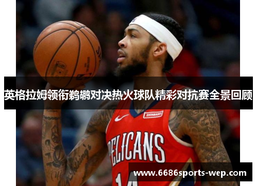英格拉姆领衔鹈鹕对决热火球队精彩对抗赛全景回顾