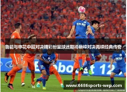 鲁能与申花中超对决精彩纷呈球迷期待巅峰对决再续经典传奇
